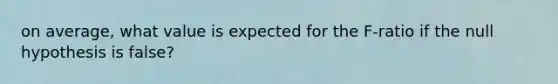on average, what value is expected for the F-ratio if the null hypothesis is false?