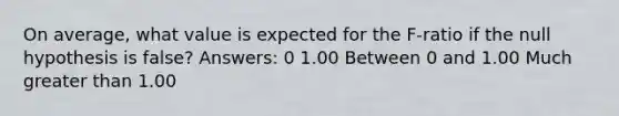 On average, what value is expected for the F-ratio if the null hypothesis is false? Answers: 0 1.00 Between 0 and 1.00 Much greater than 1.00