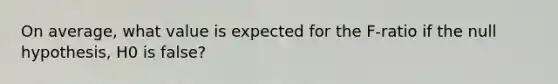 On average, what value is expected for the F-ratio if the null hypothesis, H0 is false?