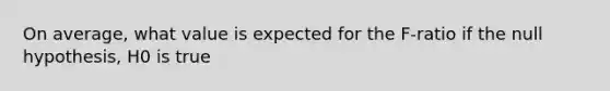 On average, what value is expected for the F-ratio if the null hypothesis, H0 is true