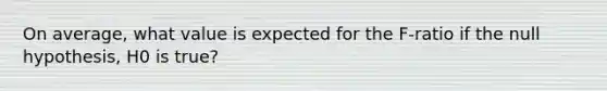 On average, what value is expected for the F-ratio if the null hypothesis, H0 is true?