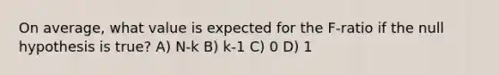 On average, what value is expected for the F-ratio if the null hypothesis is true? A) N-k B) k-1 C) 0 D) 1