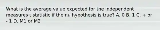 What is the average value expected for the independent measures t statistic if the nu hypothesis is true? A. 0 B. 1 C. + or - 1 D. M1 or M2