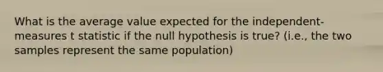 What is the average value expected for the independent-measures t statistic if the null hypothesis is true? (i.e., the two samples represent the same population)