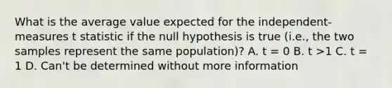 What is the average value expected for the independent-measures t statistic if the null hypothesis is true (i.e., the two samples represent the same population)? A. t = 0 B. t >1 C. t = 1 D. Can't be determined without more information