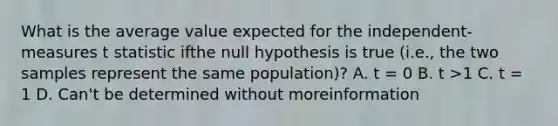 What is the average value expected for the independent-measures t statistic ifthe null hypothesis is true (i.e., the two samples represent the same population)? A. t = 0 B. t >1 C. t = 1 D. Can't be determined without moreinformation