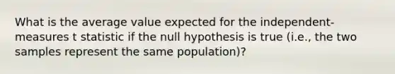 What is the average value expected for the independent-measures t statistic if the null hypothesis is true (i.e., the two samples represent the same population)?