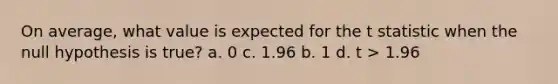 On average, what value is expected for the t statistic when the null hypothesis is true? a. 0 c. 1.96 b. 1 d. t > 1.96