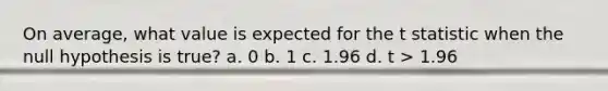 On average, what value is expected for the t statistic when the null hypothesis is true? a. 0 b. 1 c. 1.96 d. t > 1.96