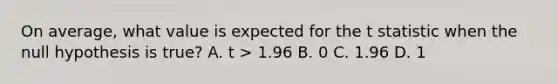 On average, what value is expected for the t statistic when the null hypothesis is true?​ A. ​t > 1.96 B. 0​ C. ​1.96 D. ​1