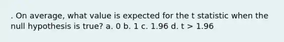 . On average, what value is expected for the t statistic when the null hypothesis is true? a. 0 b. 1 c. 1.96 d. t > 1.96