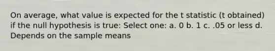 On average, what value is expected for the t statistic (t obtained) if the null hypothesis is true: Select one: a. 0 b. 1 c. .05 or less d. Depends on the sample means