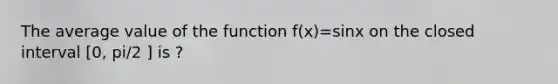 The average value of the function f(x)=sinx on the closed interval [0, pi/2 ] is ?