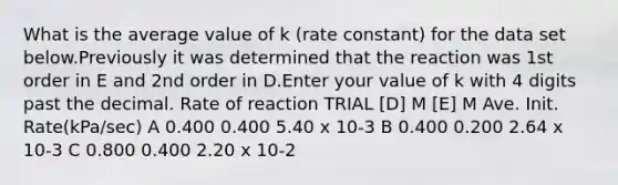 What is the average value of k (rate constant) for the data set below.Previously it was determined that the reaction was 1st order in E and 2nd order in D.Enter your value of k with 4 digits past the decimal. Rate of reaction TRIAL [D] M [E] M Ave. Init. Rate(kPa/sec) A 0.400 0.400 5.40 x 10-3 B 0.400 0.200 2.64 x 10-3 C 0.800 0.400 2.20 x 10-2