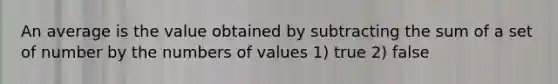 An average is the value obtained by subtracting the sum of a set of number by the numbers of values 1) true 2) false