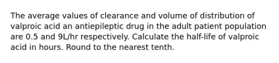 The average values of clearance and volume of distribution of valproic acid an antiepileptic drug in the adult patient population are 0.5 and 9L/hr respectively. Calculate the half-life of valproic acid in hours. Round to the nearest tenth.