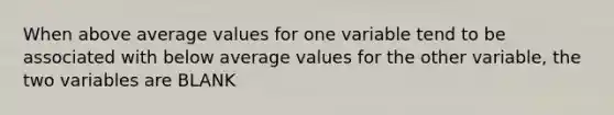 When above average values for one variable tend to be associated with below average values for the other variable, the two variables are BLANK