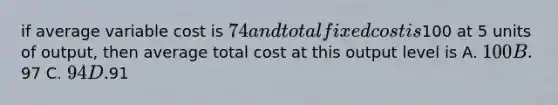 if average variable cost is 74 and total fixed cost is100 at 5 units of output, then average total cost at this output level is A. 100 B.97 C. 94 D.91