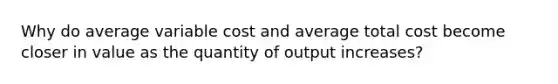 Why do average variable cost and average total cost become closer in value as the quantity of output increases?