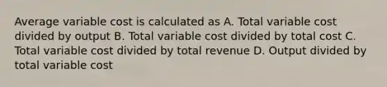 Average variable cost is calculated as A. Total variable cost divided by output B. Total variable cost divided by total cost C. Total variable cost divided by total revenue D. Output divided by total variable cost