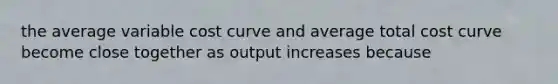 the average variable cost curve and average total cost curve become close together as output increases because