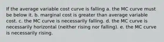 If the average variable cost curve is falling a. the MC curve must be below it. b. marginal cost is greater than average variable cost. c. the MC curve is necessarily falling. d. the MC curve is necessarily horizontal (neither rising nor falling). e. the MC curve is necessarily rising.