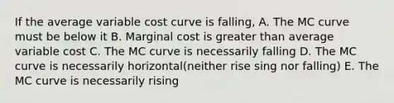 If the average variable cost curve is falling, A. The MC curve must be below it B. Marginal cost is greater than average variable cost C. The MC curve is necessarily falling D. The MC curve is necessarily horizontal(neither rise sing nor falling) E. The MC curve is necessarily rising