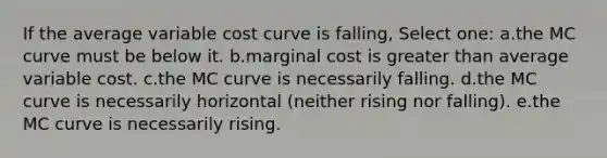 If the average variable cost curve is falling, Select one: a.the MC curve must be below it. b.marginal cost is greater than average variable cost. c.the MC curve is necessarily falling. d.the MC curve is necessarily horizontal (neither rising nor falling). e.the MC curve is necessarily rising.