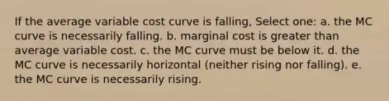 If the average variable cost curve is falling, Select one: a. the MC curve is necessarily falling. b. marginal cost is greater than average variable cost. c. the MC curve must be below it. d. the MC curve is necessarily horizontal (neither rising nor falling). e. the MC curve is necessarily rising.