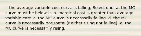 If the average variable cost curve is falling, Select one: a. the MC curve must be below it. b. marginal cost is <a href='https://www.questionai.com/knowledge/ktgHnBD4o3-greater-than' class='anchor-knowledge'>greater than</a> average variable cost. c. the MC curve is necessarily falling. d. the MC curve is necessarily horizontal (neither rising nor falling). e. the MC curve is necessarily rising.