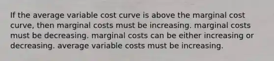 If the average variable cost curve is above the marginal cost curve, then marginal costs must be increasing. marginal costs must be decreasing. marginal costs can be either increasing or decreasing. average variable costs must be increasing.