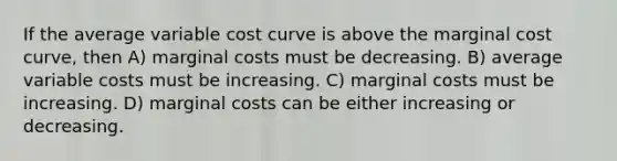 If the average variable cost curve is above the marginal cost curve, then A) marginal costs must be decreasing. B) average variable costs must be increasing. C) marginal costs must be increasing. D) marginal costs can be either increasing or decreasing.