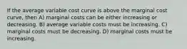 If the average variable cost curve is above the marginal cost curve, then A) marginal costs can be either increasing or decreasing. B) average variable costs must be increasing. C) marginal costs must be decreasing. D) marginal costs must be increasing.