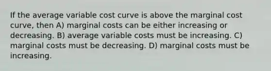 If the average variable cost curve is above the marginal cost curve, then A) marginal costs can be either increasing or decreasing. B) average variable costs must be increasing. C) marginal costs must be decreasing. D) marginal costs must be increasing.