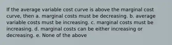 If the average variable cost curve is above the marginal cost curve, then a. marginal costs must be decreasing. b. average variable costs must be increasing. c. marginal costs must be increasing. d. marginal costs can be either increasing or decreasing. e. None of the above