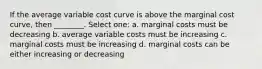 If the average variable cost curve is above the marginal cost curve, then ________. Select one: a. marginal costs must be decreasing b. average variable costs must be increasing c. marginal costs must be increasing d. marginal costs can be either increasing or decreasing