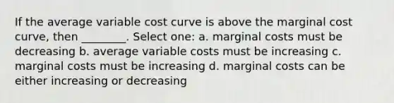 If the average variable cost curve is above the marginal cost curve, then ________. Select one: a. marginal costs must be decreasing b. average variable costs must be increasing c. marginal costs must be increasing d. marginal costs can be either increasing or decreasing