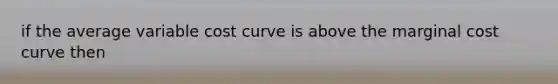 if the average variable cost curve is above the marginal cost curve then