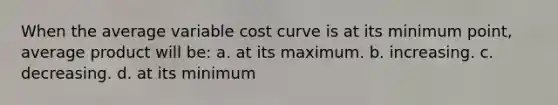 When the average variable cost curve is at its minimum point, average product will be: a. at its maximum. b. increasing. c. decreasing. d. at its minimum