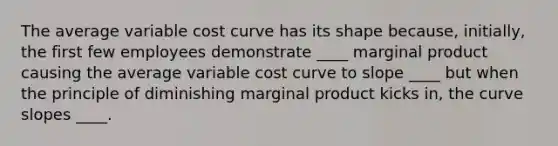 The average variable cost curve has its shape because, initially, the first few employees demonstrate ____ marginal product causing the average variable cost curve to slope ____ but when the principle of diminishing marginal product kicks in, the curve slopes ____.