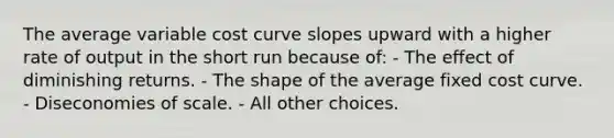 The average variable cost curve slopes upward with a higher rate of output in the short run because of: - The effect of diminishing returns. - The shape of the average fixed cost curve. - Diseconomies of scale. - All other choices.