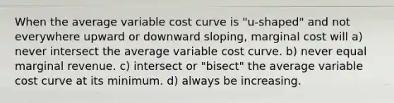 When the average variable cost curve is "u-shaped" and not everywhere upward or downward sloping, marginal cost will a) never intersect the average variable cost curve. b) never equal marginal revenue. c) intersect or "bisect" the average variable cost curve at its minimum. d) always be increasing.