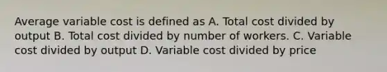 Average variable cost is defined as A. Total cost divided by output B. Total cost divided by number of workers. C. Variable cost divided by output D. Variable cost divided by price