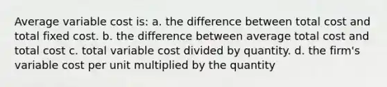 Average variable cost is: a. the difference between total cost and total fixed cost. b. the difference between average total cost and total cost c. total variable cost divided by quantity. d. the firm's variable cost per unit multiplied by the quantity