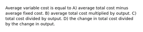 Average variable cost is equal to A) average total cost minus average fixed cost. B) average total cost multiplied by output. C) total cost divided by output. D) the change in total cost divided by the change in output.