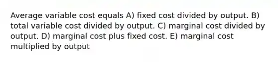 Average variable cost equals A) fixed cost divided by output. B) total variable cost divided by output. C) marginal cost divided by output. D) marginal cost plus fixed cost. E) marginal cost multiplied by output