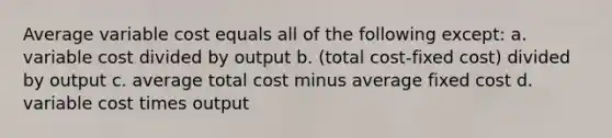 Average variable cost equals all of the following except: a. variable cost divided by output b. (total cost-fixed cost) divided by output c. average total cost minus average fixed cost d. variable cost times output