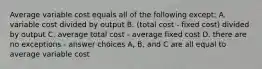 Average variable cost equals all of the following except: A. variable cost divided by output B. (total cost - fixed cost) divided by output C. average total cost - average fixed cost D. there are no exceptions - answer choices A, B, and C are all equal to average variable cost