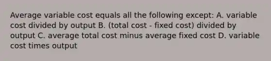 Average variable cost equals all the following except: A. variable cost divided by output B. (total cost - fixed cost) divided by output C. average total cost minus average fixed cost D. variable cost times output