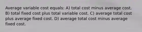 Average variable cost equals: A) total cost minus average cost. B) total fixed cost plus total variable cost. C) average total cost plus average fixed cost. D) average total cost minus average fixed cost.